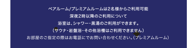 ペアルーム/プレミアムルームは2名様からご利用可能深夜2時以降のご利用について浴室は、シャワー・黒湯のご利用ができます。（サウナ・岩盤浴・その他浴槽はご利用できません）