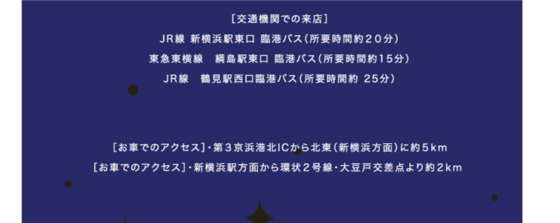 ［交通機関での来店］JR線 新横浜駅東口 臨港バス（所要時間約２０分）東急東横線　綱島駅東口 臨港バス（所要時間約15分）JR線　鶴見駅西口臨港バス（所要時間約 25分）［無料送迎バス］JR線 新横浜駅/東横線 菊名駅/JR線 川崎駅/JR線 鶴見駅/東横線 綱島駅［お車でのアクセス］・第３京浜港北ICから北東（新横浜方面）に約５km［お車でのアクセス］・新横浜駅方面から環状２号線・大豆戸交差点より約２km